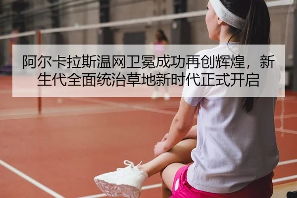 阿尔卡拉斯温网卫冕成功再创辉煌，新生代全面统治草地新时代正式开启