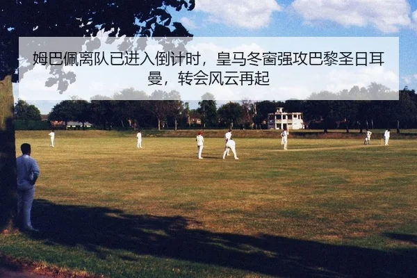 姆巴佩离队已进入倒计时，皇马冬窗强攻巴黎圣日耳曼，转会风云再起